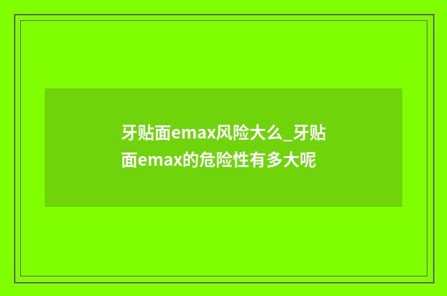 牙贴面emax风险大么_牙贴面emax的危险性有多大呢
