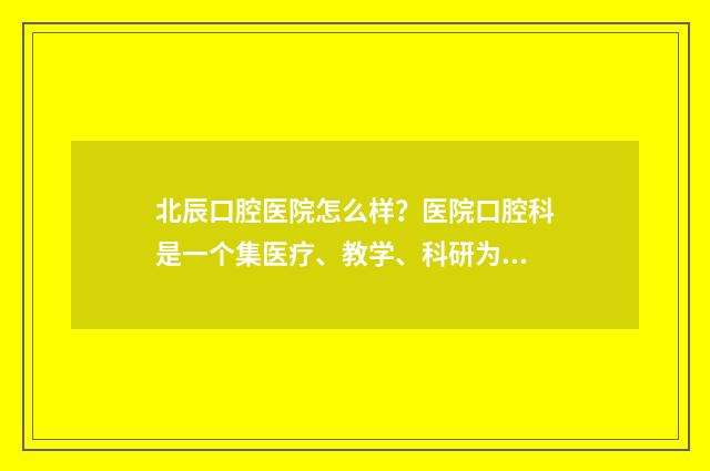 北辰口腔医院怎么样？医院口腔科是一个集医疗、教学、科研为一体的先进科室 北辰医院口腔科大夫出诊时间