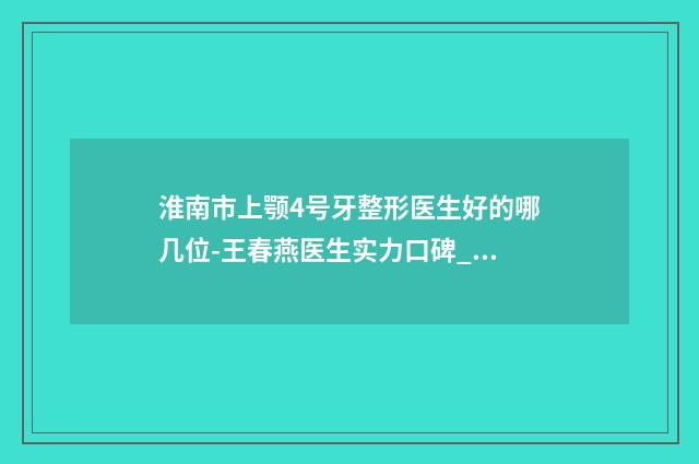 淮南市上颚4号牙整形医生好的哪几位-王春燕医生实力口碑_值得选择