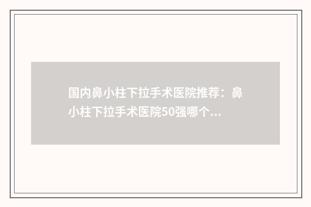 国内鼻小柱下拉手术医院推荐：鼻小柱下拉手术医院50强哪个比较靠谱