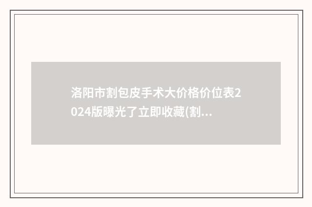 洛阳市割包皮手术大价格价位表2024版曝光了立即收藏(割包皮手术大均价为：2109元）