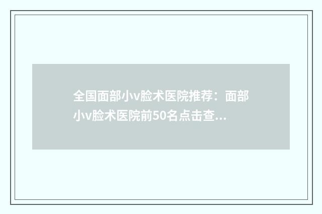 全国面部小v脸术医院推荐：面部小v脸术医院前50名点击查看