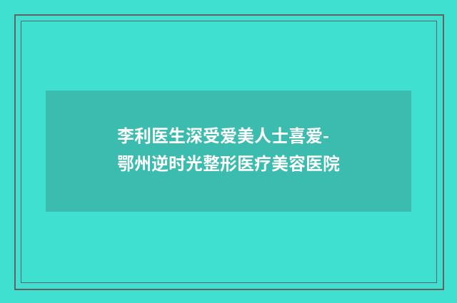 李利医生深受爱美人士喜爱-鄂州逆时光整形医疗美容医院