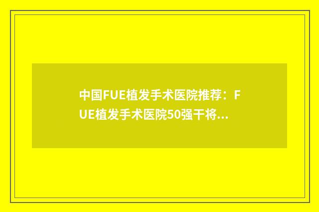 中国FUE植发手术医院推荐：FUE植发手术医院50强干将推荐