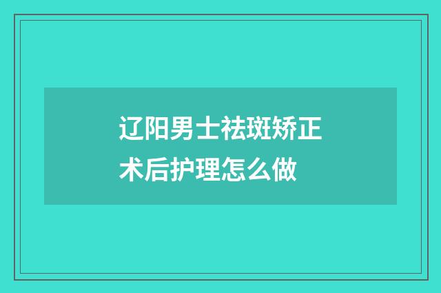 辽阳男士祛斑矫正术后护理怎么做