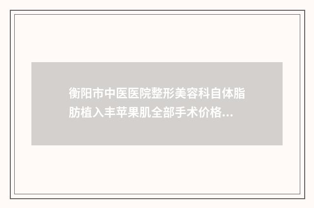 衡阳市中医医院整形美容科自体脂肪植入丰苹果肌全部手术价格大概要多少钱