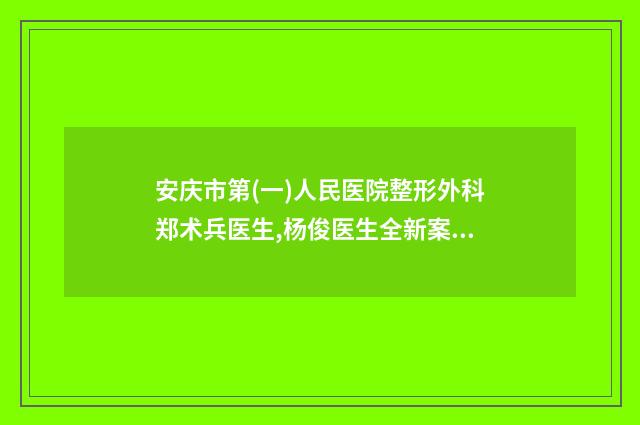 安庆市第(一)人民医院整形外科郑术兵医生,杨俊医生全新案例一览