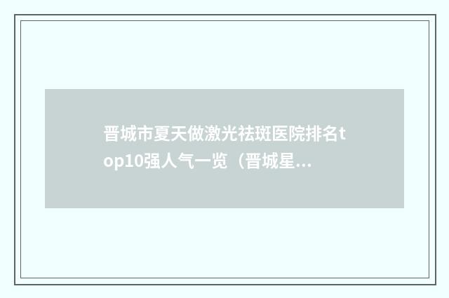 晋城市夏天做激光祛斑医院排名top10强人气一览（晋城星范医疗美容有限公司诊所是技术实力派）