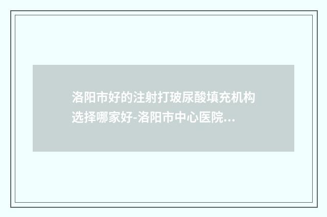 洛阳市好的注射打玻尿酸填充机构选择哪家好-洛阳市中心医院整形美容超声溶脂专家大咖实力入围
