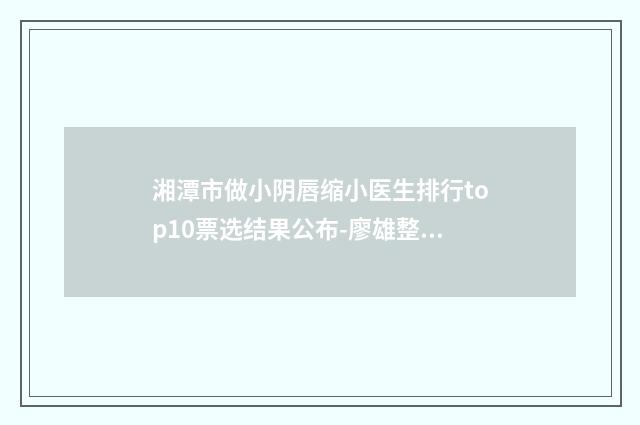 湘潭市做小阴唇缩小医生排行top10票选结果公布-廖雄整形医生看哪个医生技术好