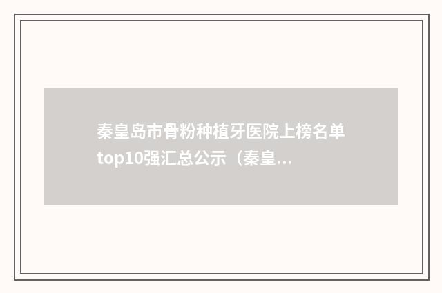秦皇岛市骨粉种植牙医院上榜名单top10强汇总公示（秦皇岛市骨粉种植牙口腔医院综合性更强）