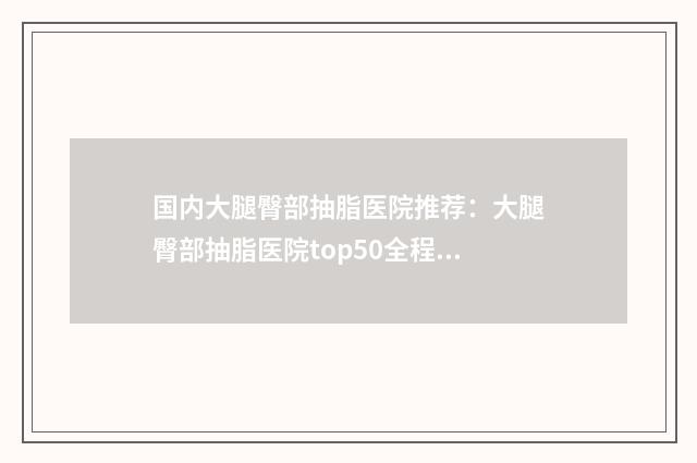 国内大腿臀部抽脂医院推荐：大腿臀部抽脂医院top50全程高能