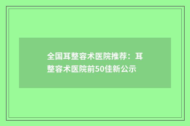 全国耳整容术医院推荐:耳整容术医院前50佳新公示