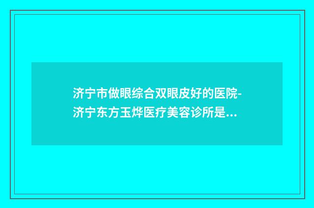 济宁市做眼综合双眼皮好的医院-济宁东方玉烨医疗美容诊所是不错的选择