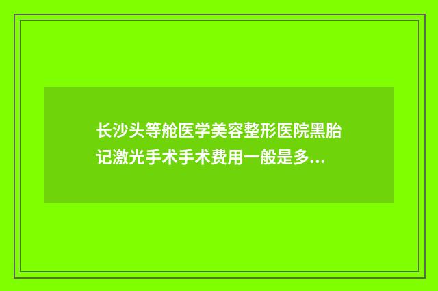 长沙头等舱医学美容整形医院黑胎记激光手术手术费用一般是多少钱