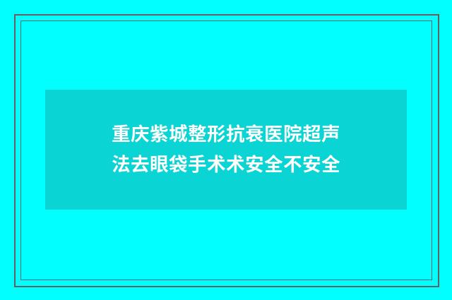 重庆紫城整形抗衰医院超声法去眼袋手术术安全不安全
