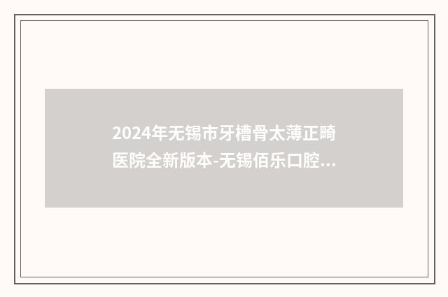 2024年无锡市牙槽骨太薄正畸医院全新版本-无锡佰乐口腔技术、实例效果都很靠谱