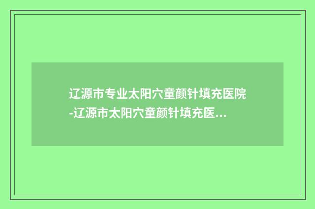 辽源市专业太阳穴童颜针填充医院-辽源市太阳穴童颜针填充医院上榜清单TOP10强强榜稳住