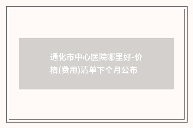 通化市中心医院哪里好-价格(费用)清单下个月公布