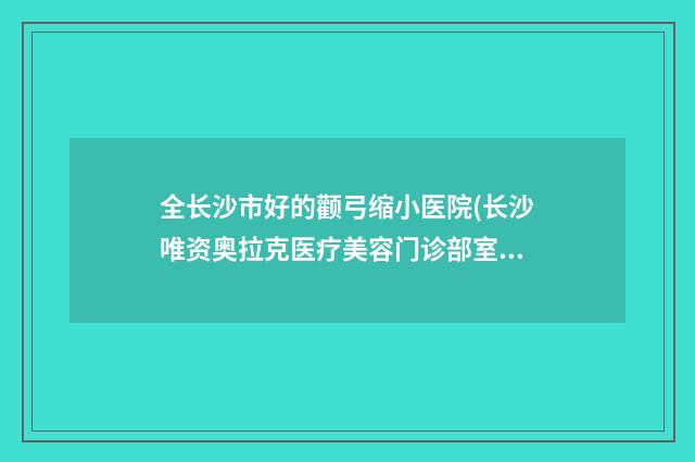 全长沙市好的颧弓缩小医院(长沙唯资奥拉克医疗美容门诊部室是不错的选择)