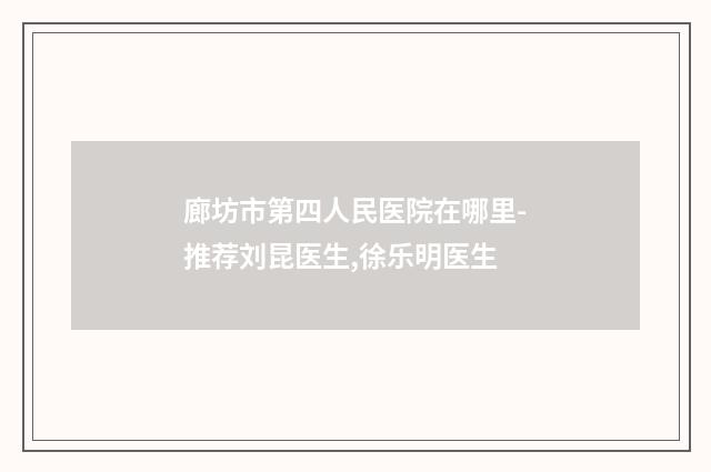 廊坊市第四人民医院在哪里-推荐刘昆医生,徐乐明医生