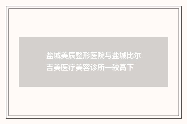 盐城美辰整形医院与盐城比尔吉美医疗美容诊所一较高下