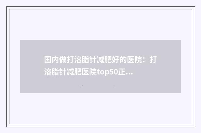 国内做打溶脂针减肥好的医院：打溶脂针减肥医院top50正规名单推荐