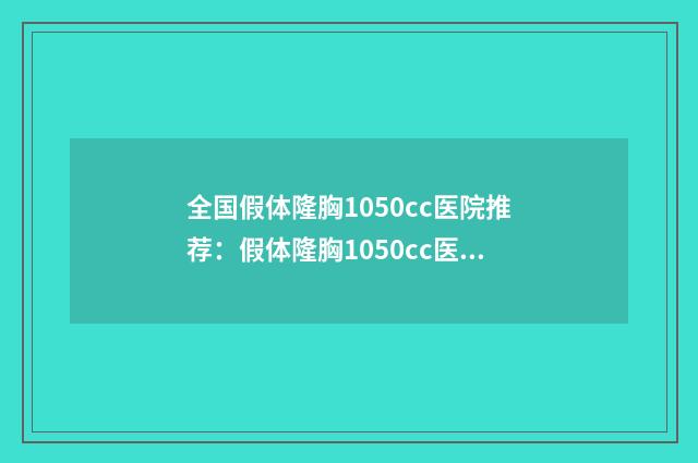 全国假体隆胸1050cc医院推荐：假体隆胸1050cc医院前50佳网友良心盛赞