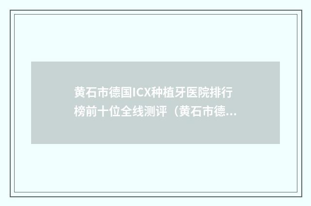 黄石市德国ICX种植牙医院排行榜前十位全线测评（黄石市德国ICX种植牙口腔医院实力非同凡响）
