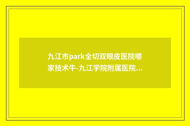 九江市park全切双眼皮医院哪家技术牛-九江学院附属医院、九江学院临床医学院品牌连锁真实水平待你参考