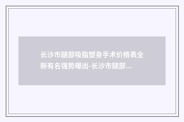 长沙市腿部吸脂塑身手术价格表全新有名强势曝出-长沙市腿部吸脂塑身手术费用介绍