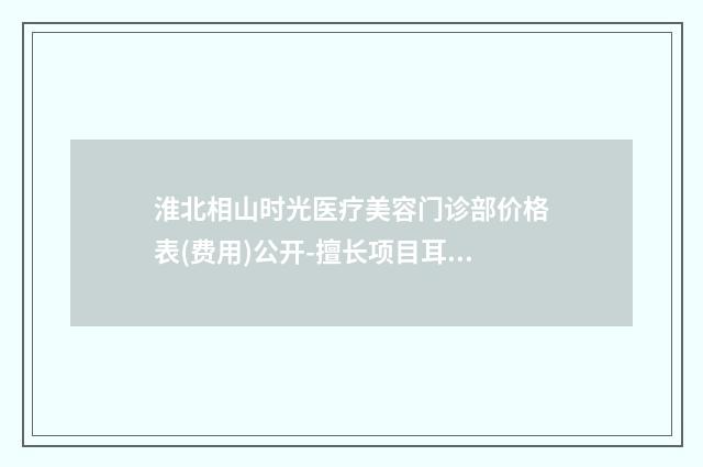 淮北相山时光医疗美容门诊部价格表(费用)公开-擅长项目耳部美容整形等