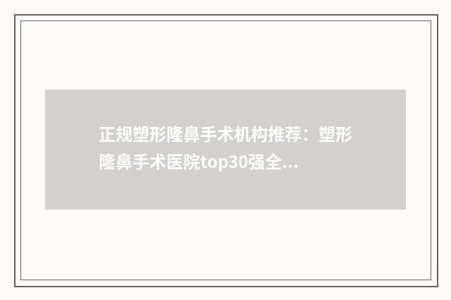 正规塑形隆鼻手术机构推荐：塑形隆鼻手术医院top30强全新榜单一览