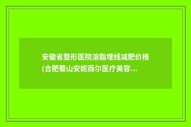 安徽省整形医院溶脂埋线减肥价格(合肥蜀山安妮薇尔医疗美容门诊部人气一览无疑)
