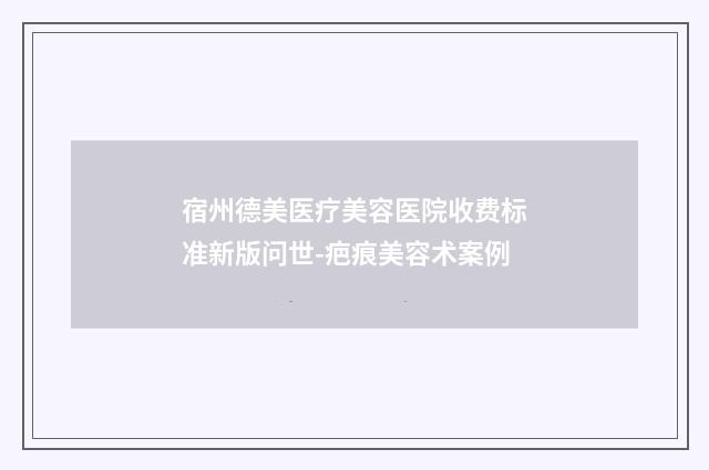 宿州德美医疗美容医院收费标准新版问世-疤痕美容术案例