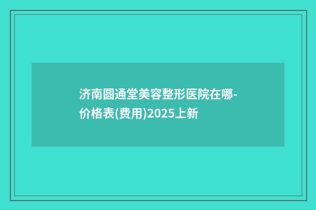 济南圆通堂美容整形医院在哪-价格表(费用)2025上新