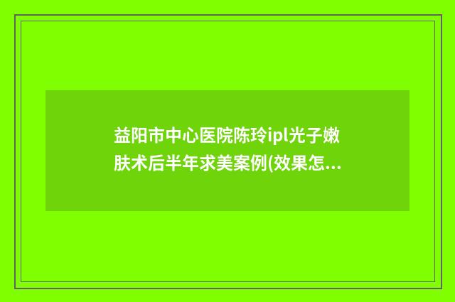 益阳市中心医院陈玲ipl光子嫩肤术后半年求美案例(效果怎么样?技术等级) 益阳市中心医院预约挂号