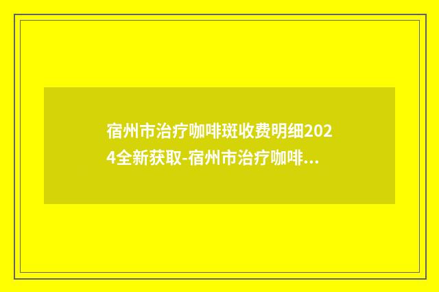 宿州市治疗咖啡斑收费明细2024全新获取-宿州市治疗咖啡斑费用有多高呢