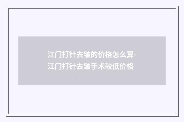 江门打针去皱的价格怎么算-江门打针去皱手术较低价格