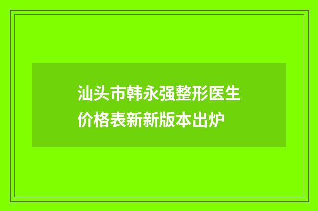 汕头市韩永强整形医生价格表新新版本出炉
