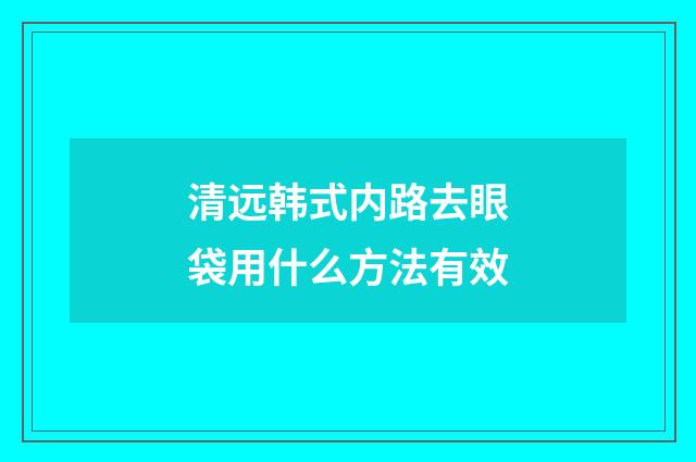 清远韩式内路去眼袋用什么方法有效