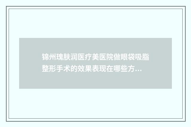 锦州瑰肤润医疗美医院做眼袋吸脂整形手术的效果表现在哪些方面
