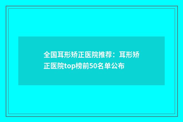 全国耳形矫正医院推荐：耳形矫正医院top榜前50名单公布