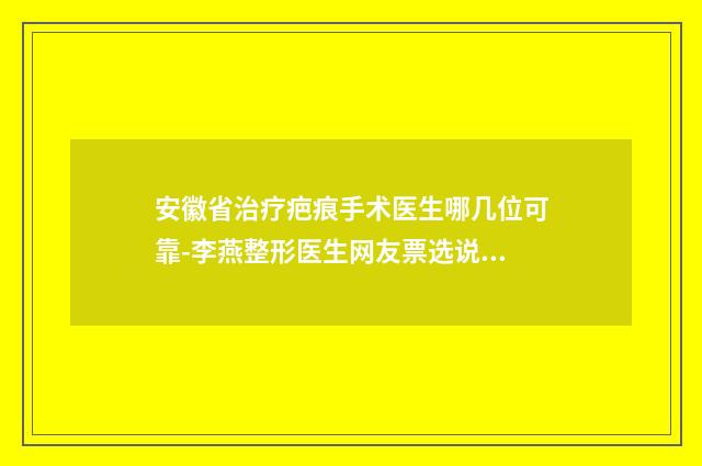 安徽省治疗疤痕手术医生哪几位可靠-李燕整形医生网友票选说都不错