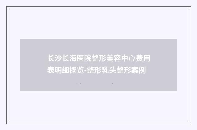 长沙长海医院整形美容中心费用表明细概览-整形乳头整形案例