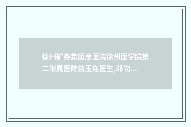徐州矿务集团总医院徐州医学院第二附属医院苗玉连医生,邓向东医生全新案例一览