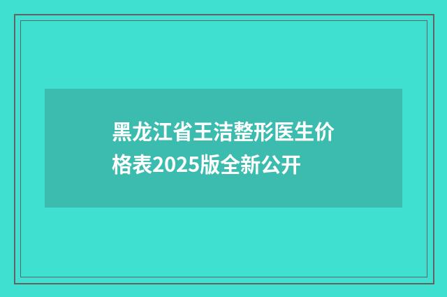 黑龙江省王洁整形医生价格表2025版全新公开