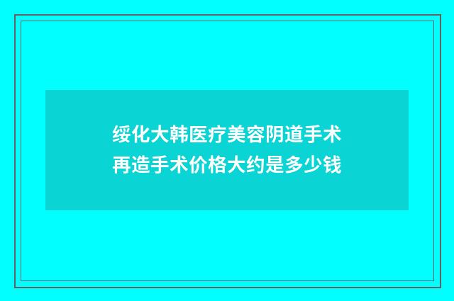 绥化大韩医疗美容阴道手术再造手术价格大约是多少钱
