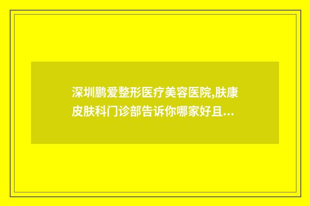 深圳鹏爱整形医疗美容医院,肤康皮肤科门诊部告诉你哪家好且实惠