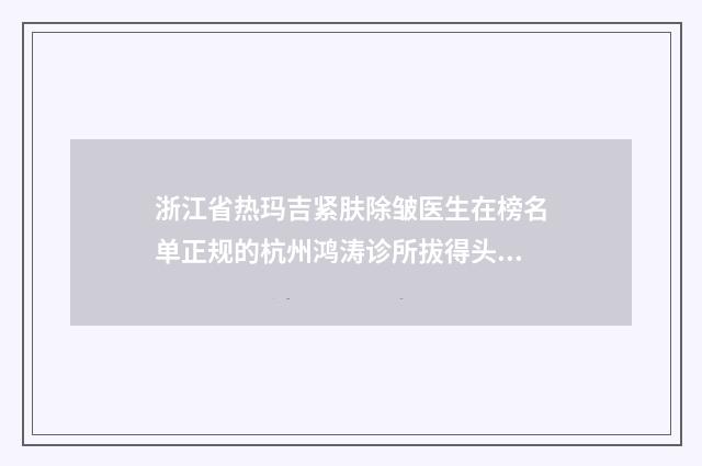 浙江省热玛吉紧肤除皱医生在榜名单正规的杭州鸿涛诊所拔得头筹-浙江省热玛吉紧肤除皱整形医生